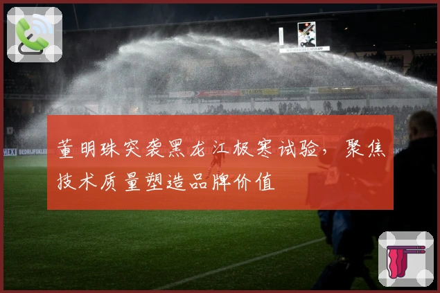 董明珠突袭黑龙江极寒试验，聚焦技术质量塑造品牌价值