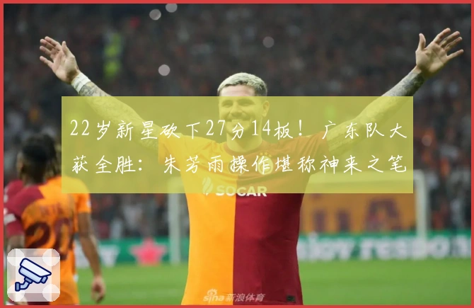 22岁新星砍下27分14板！广东队大获全胜：朱芳雨操作堪称神来之笔！